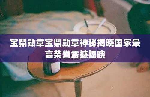 宝鼎勋章宝鼎勋章神秘揭晓国家最高荣誉震撼揭晓