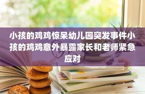 小孩的鸡鸡惊呆幼儿园突发事件小孩的鸡鸡意外暴露家长和老师紧急应对
