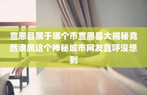 宣恩县属于哪个市宣恩县大揭秘竟然隶属这个神秘城市网友直呼没想到
