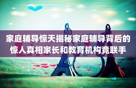 家庭辅导惊天揭秘家庭辅导背后的惊人真相家长和教育机构竟联手