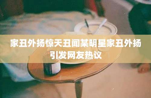 家丑外扬惊天丑闻某明星家丑外扬引发网友热议