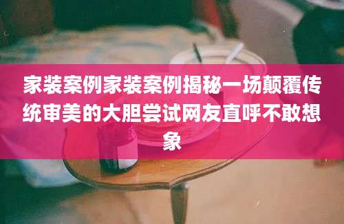 家装案例家装案例揭秘一场颠覆传统审美的大胆尝试网友直呼不敢想象