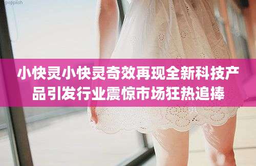 小快灵小快灵奇效再现全新科技产品引发行业震惊市场狂热追捧