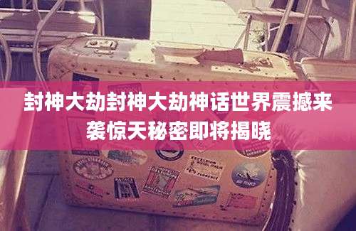 封神大劫封神大劫神话世界震撼来袭惊天秘密即将揭晓
