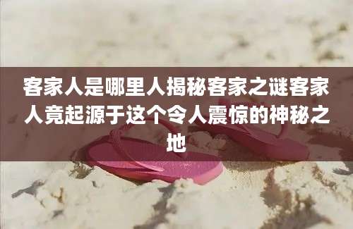客家人是哪里人揭秘客家之谜客家人竟起源于这个令人震惊的神秘之地