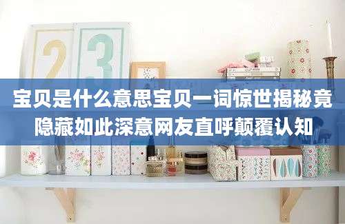 宝贝是什么意思宝贝一词惊世揭秘竟隐藏如此深意网友直呼颠覆认知