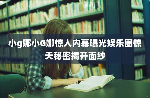 小g娜小G娜惊人内幕曝光娱乐圈惊天秘密揭开面纱