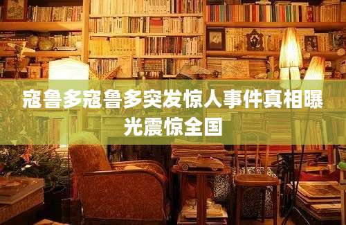 寇鲁多寇鲁多突发惊人事件真相曝光震惊全国