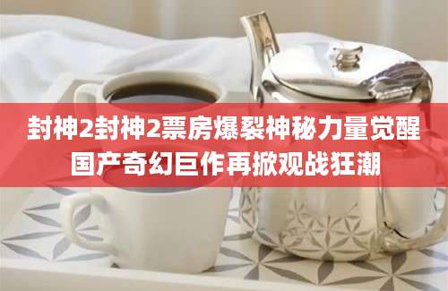 封神2封神2票房爆裂神秘力量觉醒国产奇幻巨作再掀观战狂潮