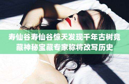 寿仙谷寿仙谷惊天发现千年古树竟藏神秘宝藏专家称将改写历史