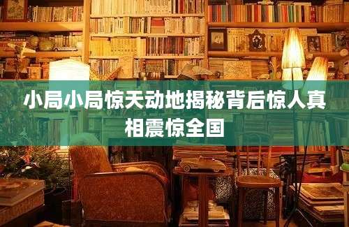 小局小局惊天动地揭秘背后惊人真相震惊全国