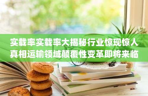 实载率实载率大揭秘行业惊现惊人真相运输领域颠覆性变革即将来临