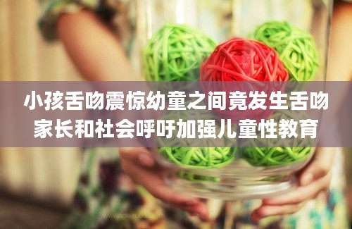 小孩舌吻震惊幼童之间竟发生舌吻家长和社会呼吁加强儿童性教育