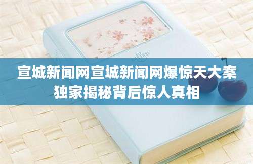 宣城新闻网宣城新闻网爆惊天大案独家揭秘背后惊人真相