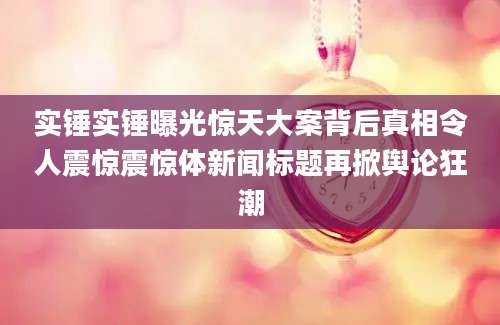 实锤实锤曝光惊天大案背后真相令人震惊震惊体新闻标题再掀舆论狂潮