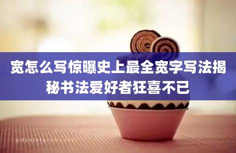宽怎么写惊曝史上最全宽字写法揭秘书法爱好者狂喜不已