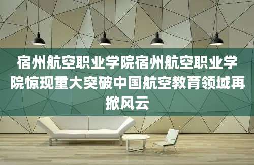 宿州航空职业学院宿州航空职业学院惊现重大突破中国航空教育领域再掀风云