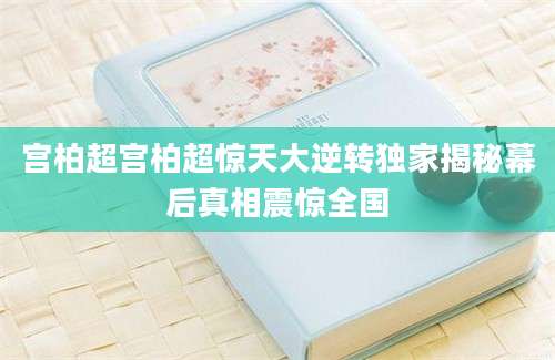 宫柏超宫柏超惊天大逆转独家揭秘幕后真相震惊全国