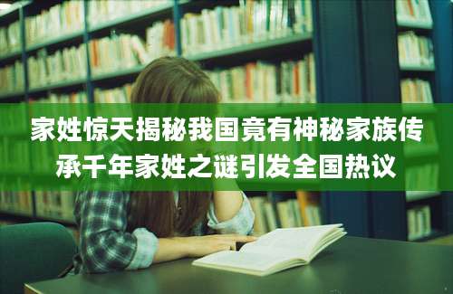 家姓惊天揭秘我国竟有神秘家族传承千年家姓之谜引发全国热议