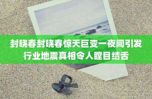 封晓春封晓春惊天巨变一夜间引发行业地震真相令人瞠目结舌