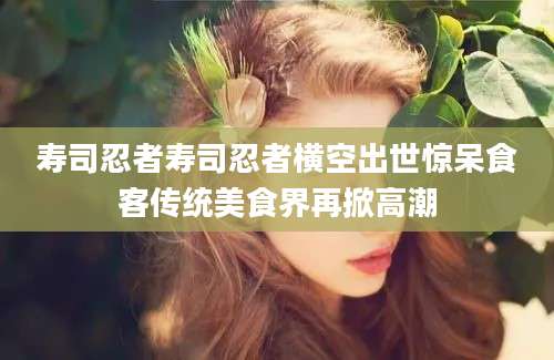 寿司忍者寿司忍者横空出世惊呆食客传统美食界再掀高潮