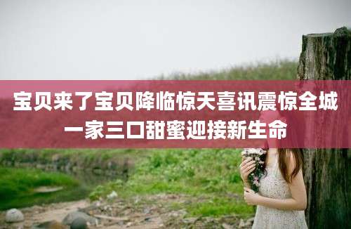 宝贝来了宝贝降临惊天喜讯震惊全城一家三口甜蜜迎接新生命