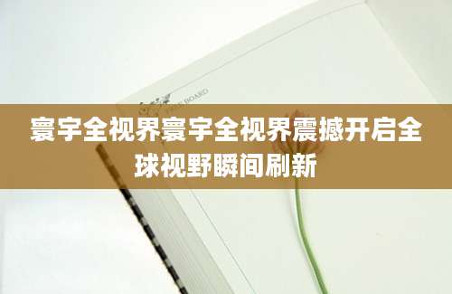 寰宇全视界寰宇全视界震撼开启全球视野瞬间刷新