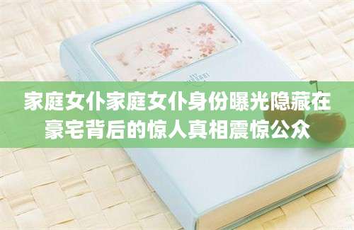 家庭女仆家庭女仆身份曝光隐藏在豪宅背后的惊人真相震惊公众