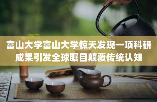 富山大学富山大学惊天发现一项科研成果引发全球瞩目颠覆传统认知