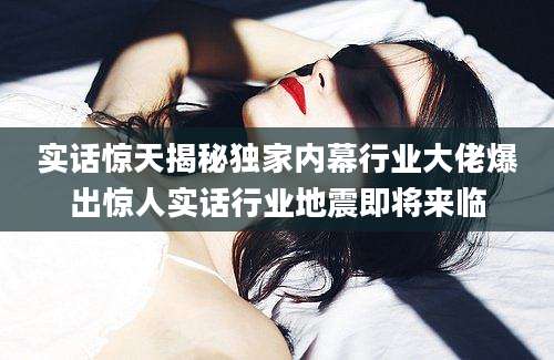 实话惊天揭秘独家内幕行业大佬爆出惊人实话行业地震即将来临