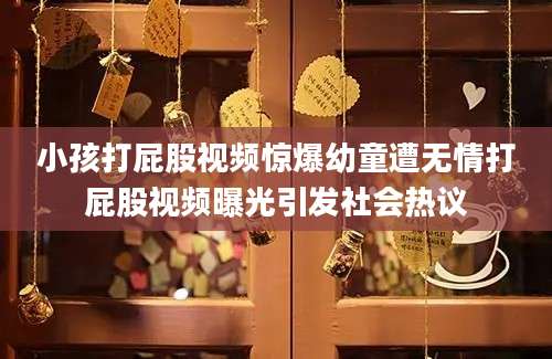 小孩打屁股视频惊爆幼童遭无情打屁股视频曝光引发社会热议