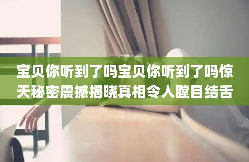 宝贝你听到了吗宝贝你听到了吗惊天秘密震撼揭晓真相令人瞠目结舌