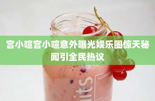 宫小喧宫小喧意外曝光娱乐圈惊天秘闻引全民热议