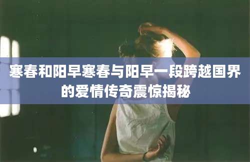 寒春和阳早寒春与阳早一段跨越国界的爱情传奇震惊揭秘