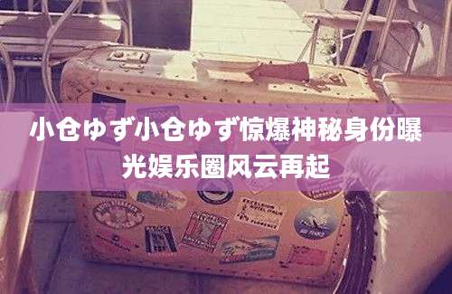小仓ゆず小仓ゆず惊爆神秘身份曝光娱乐圈风云再起