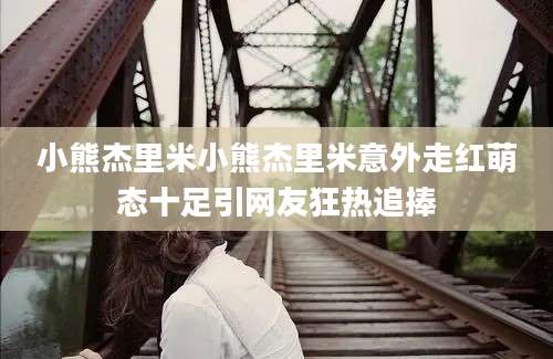 小熊杰里米小熊杰里米意外走红萌态十足引网友狂热追捧