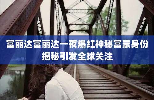 富丽达富丽达一夜爆红神秘富豪身份揭秘引发全球关注