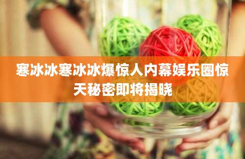 寒冰冰寒冰冰爆惊人内幕娱乐圈惊天秘密即将揭晓