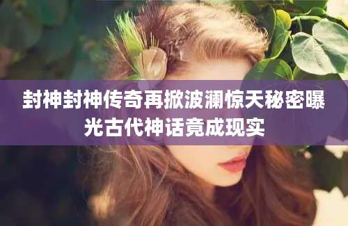 封神封神传奇再掀波澜惊天秘密曝光古代神话竟成现实