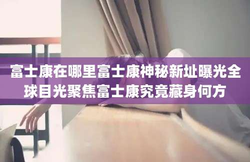 富士康在哪里富士康神秘新址曝光全球目光聚焦富士康究竟藏身何方