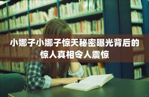 小娜子小娜子惊天秘密曝光背后的惊人真相令人震惊