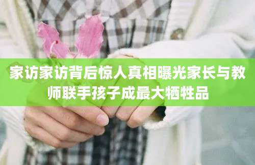 家访家访背后惊人真相曝光家长与教师联手孩子成最大牺牲品