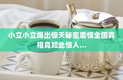 小立小立爆出惊天秘密震惊全国真相竟如此惊人...