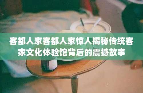 客都人家客都人家惊人揭秘传统客家文化体验馆背后的震撼故事
