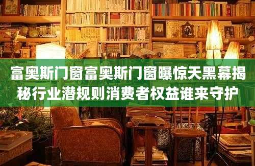 富奥斯门窗富奥斯门窗曝惊天黑幕揭秘行业潜规则消费者权益谁来守护