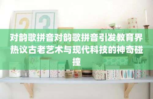 对韵歌拼音对韵歌拼音引发教育界热议古老艺术与现代科技的神奇碰撞