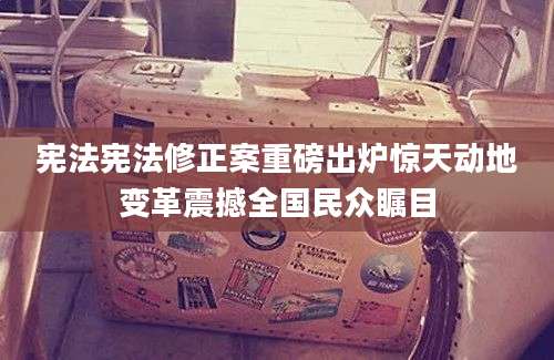 宪法宪法修正案重磅出炉惊天动地变革震撼全国民众瞩目