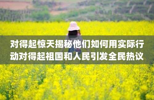 对得起惊天揭秘他们如何用实际行动对得起祖国和人民引发全民热议