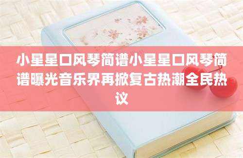 小星星口风琴简谱小星星口风琴简谱曝光音乐界再掀复古热潮全民热议