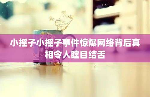小摇子小摇子事件惊爆网络背后真相令人瞠目结舌